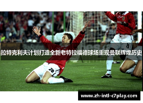 拉特克利夫计划打造全新老特拉福德球场重现曼联辉煌历史