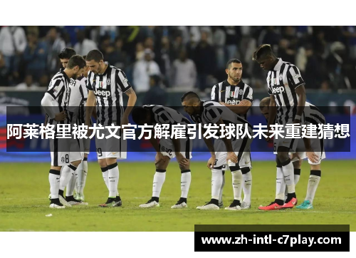 阿莱格里被尤文官方解雇引发球队未来重建猜想