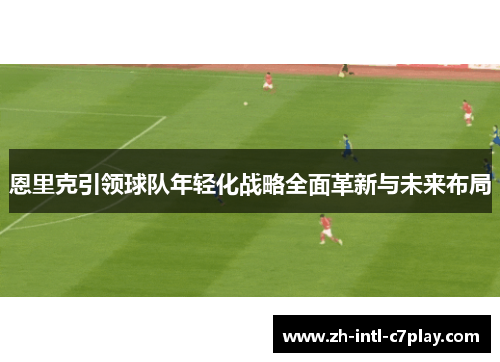 恩里克引领球队年轻化战略全面革新与未来布局 恩里克引领球队年轻化战略全面革新与未来布局